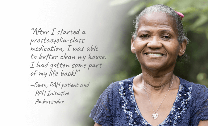 After I started a prostacyclin-class medication, I was able to clean my house. I had gotten some part of my life back!” — Gwen, PAH patient and PAH Initiative Ambassador