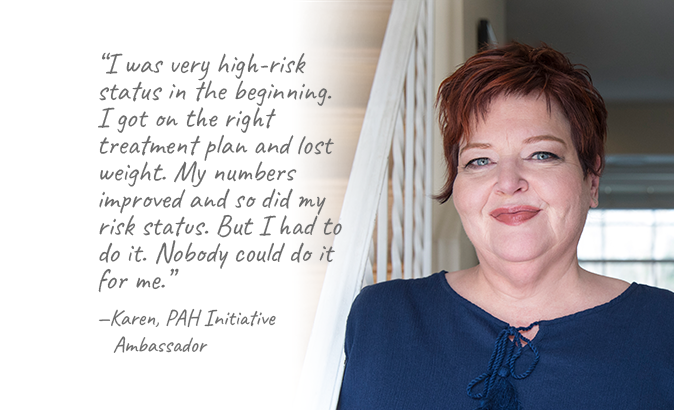 “I was very high-risk status in the beginning. I got on the right treatment plan and lost weight. My numbers improved and so did my risk status. But I had to do it. Nobody could do it for me.”—Karen, PAH Initiative Ambassador