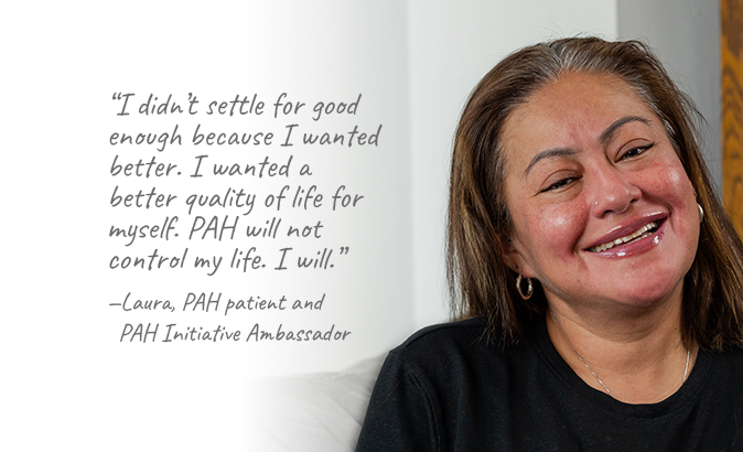 I didn’t settle for good enough because I wanted better. I wanted a better quality of life for myself. PAH will not control my life. I will. — Laura, PAH patient and PAH Initiative Ambassador